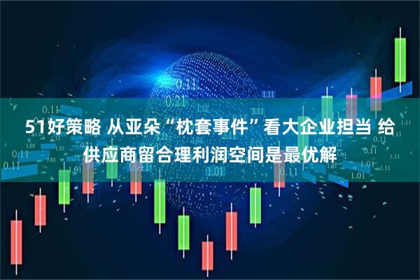 51好策略 从亚朵“枕套事件”看大企业担当 给供应商留合理利润空间是最优解