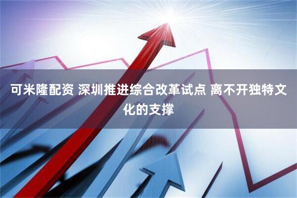 可米隆配资 深圳推进综合改革试点 离不开独特文化的支撑