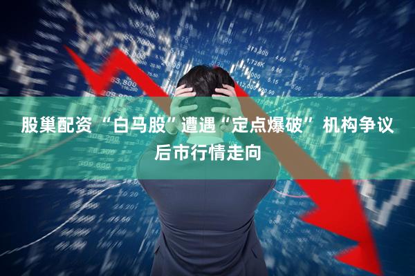 股巢配资 “白马股”遭遇“定点爆破” 机构争议后市行情走向