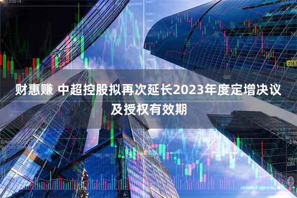 财惠赚 中超控股拟再次延长2023年度定增决议及授权有效期