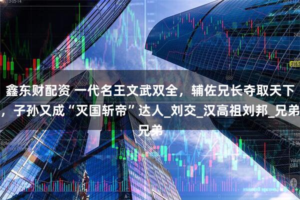 鑫东财配资 一代名王文武双全，辅佐兄长夺取天下，子孙又成“灭国斩帝”达人_刘交_汉高祖刘邦_兄弟