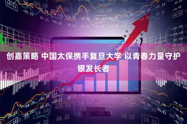 创嘉策略 中国太保携手复旦大学 以青春力量守护银发长者