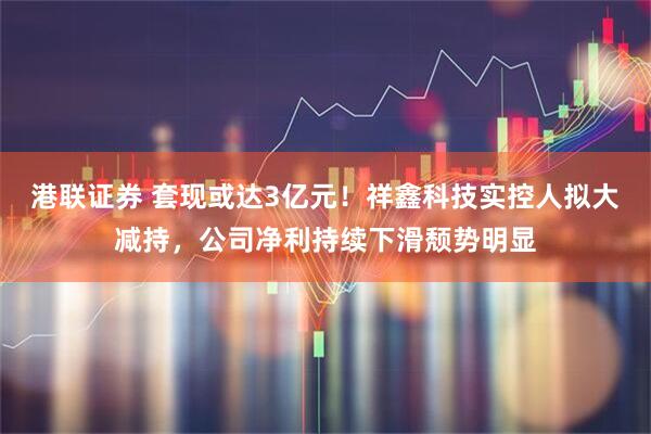 港联证券 套现或达3亿元！祥鑫科技实控人拟大减持，公司净利持续下滑颓势明显