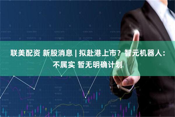 联美配资 新股消息 | 拟赴港上市？智元机器人：不属实 暂无明确计划