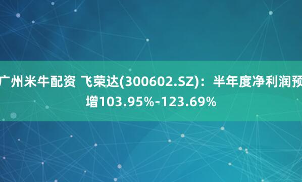 广州米牛配资 飞荣达(300602.SZ)：半年度净利润预增103.95%-123.69%