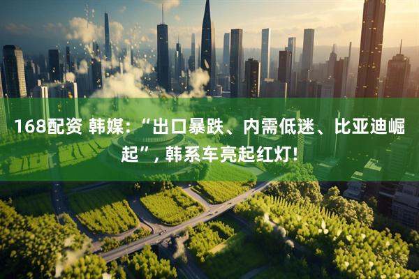 168配资 韩媒: “出口暴跌、内需低迷、比亚迪崛起”, 韩系车亮起红灯!