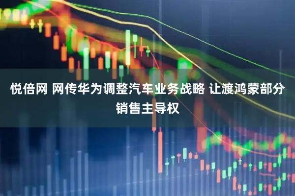 悦倍网 网传华为调整汽车业务战略 让渡鸿蒙部分销售主导权