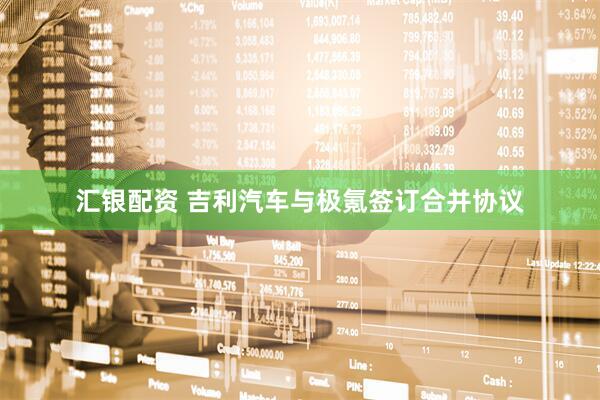 汇银配资 吉利汽车与极氪签订合并协议