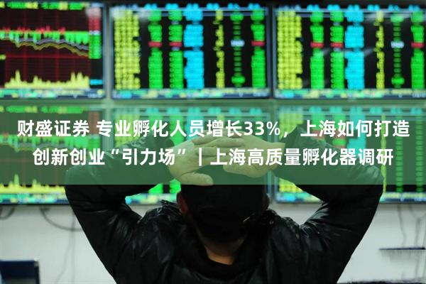 财盛证券 专业孵化人员增长33%，上海如何打造创新创业“引力场”｜上海高质量孵化器调研
