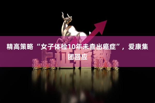 精高策略 “女子体检10年未查出癌症”，爱康集团回应