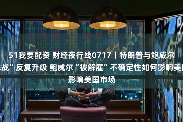 51我要配资 财经夜行线0717丨特朗普与鲍威尔“口水战”反复升级 鲍威尔“被解雇”不确定性如何影响美国市场