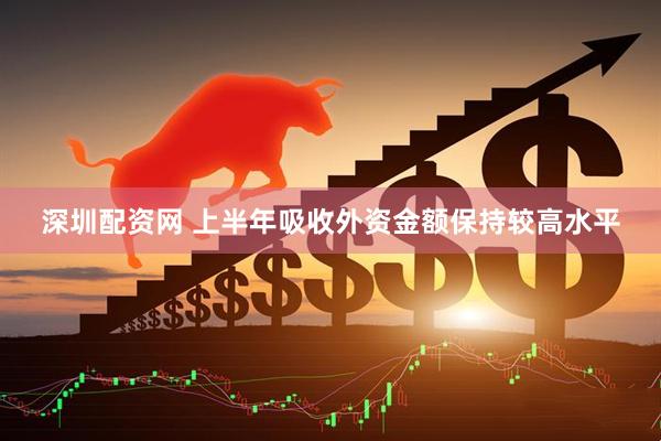 深圳配资网 上半年吸收外资金额保持较高水平