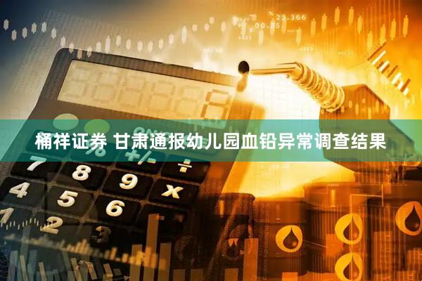 桶祥证券 甘肃通报幼儿园血铅异常调查结果