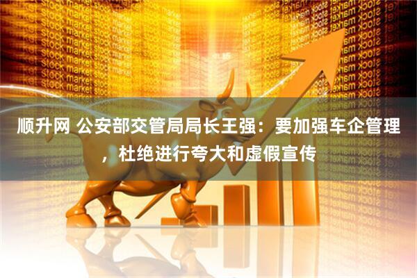 顺升网 公安部交管局局长王强：要加强车企管理，杜绝进行夸大和虚假宣传