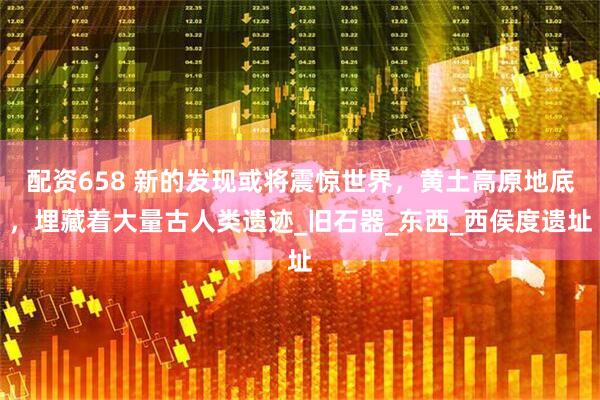 配资658 新的发现或将震惊世界，黄土高原地底，埋藏着大量古人类遗迹_旧石器_东西_西侯度遗址