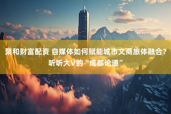 聚和财富配资 自媒体如何赋能城市文商旅体融合？听听大V的“成都论道”