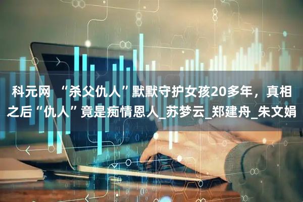 科元网  “杀父仇人”默默守护女孩20多年，真相之后“仇人”竟是痴情恩人_苏梦云_郑建舟_朱文娟