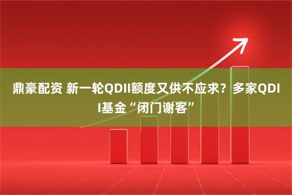 鼎豪配资 新一轮QDII额度又供不应求？多家QDII基金“闭门谢客”