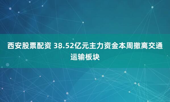 西安股票配资 38.52亿元主力资金本周撤离交通运输板块