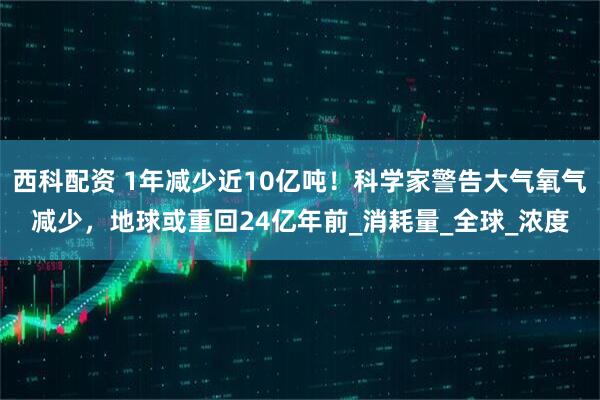 西科配资 1年减少近10亿吨！科学家警告大气氧气减少，地球或重回24亿年前_消耗量_全球_浓度
