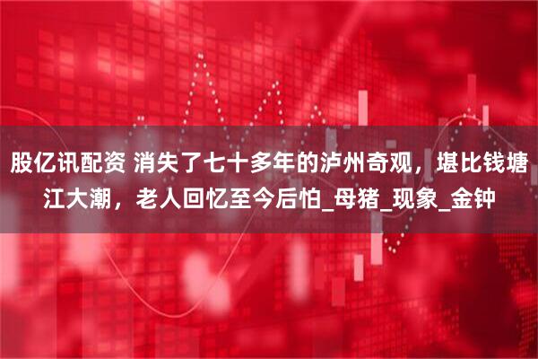 股亿讯配资 消失了七十多年的泸州奇观，堪比钱塘江大潮，老人回忆至今后怕_母猪_现象_金钟