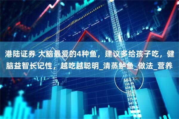 港陆证券 大脑最爱的4种鱼，建议多给孩子吃，健脑益智长记性，越吃越聪明_清蒸鲈鱼_做法_营养