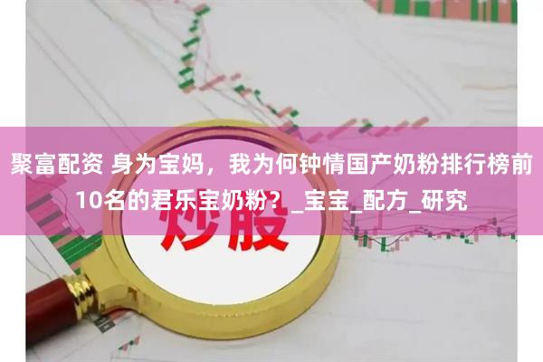 聚富配资 身为宝妈，我为何钟情国产奶粉排行榜前10名的君乐宝奶粉？_宝宝_配方_研究