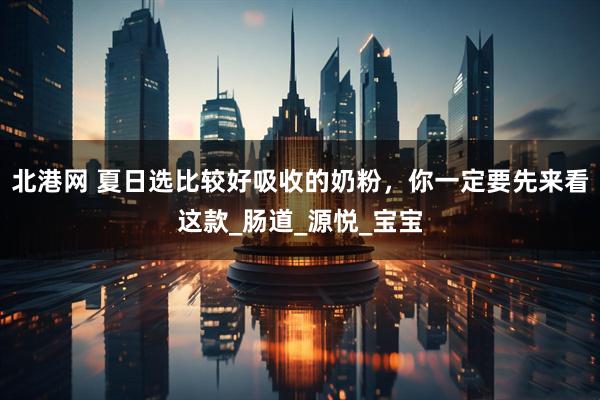 北港网 夏日选比较好吸收的奶粉，你一定要先来看这款_肠道_源悦_宝宝